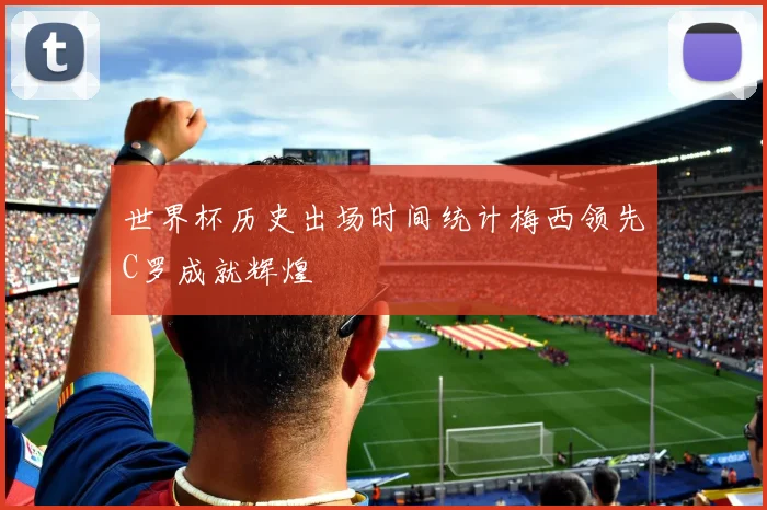 世界杯历史出场时间统计梅西领先C罗成就辉煌