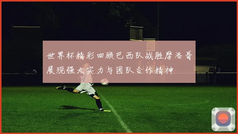 世界杯精彩回顾巴西队战胜摩洛哥展现强大实力与团队合作精神