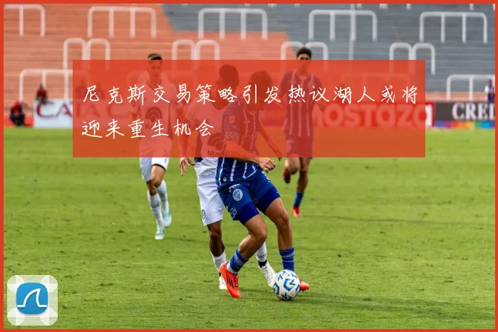 尼克斯交易策略引发热议湖人或将迎来重生机会