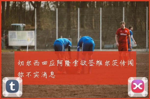 切尔西回应阿隆索欲签维尔茨传闻称不实消息