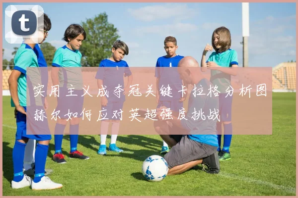 实用主义成夺冠关键卡拉格分析图赫尔如何应对英超强度挑战
