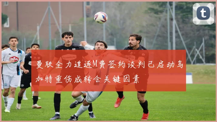 曼联全力追逐M费签约谈判已启动乌加特重伤成转会关键因素