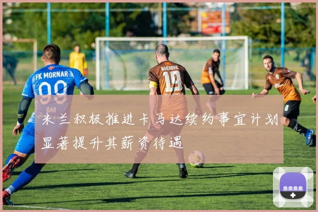 米兰积极推进卡马达续约事宜计划显著提升其薪资待遇