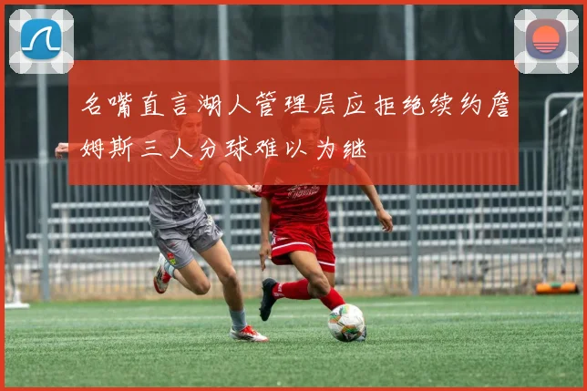 名嘴直言湖人管理层应拒绝续约詹姆斯三人分球难以为继