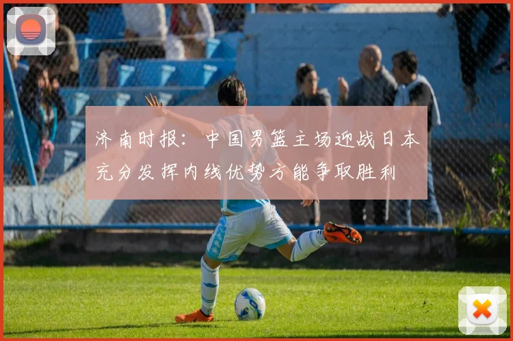 济南时报：中国男篮主场迎战日本充分发挥内线优势方能争取胜利