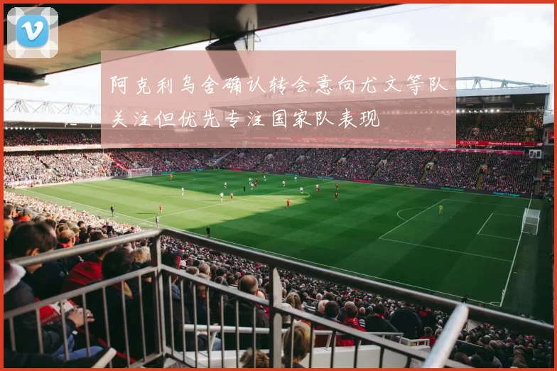 阿克利乌舍确认转会意向尤文等队关注但优先专注国家队表现