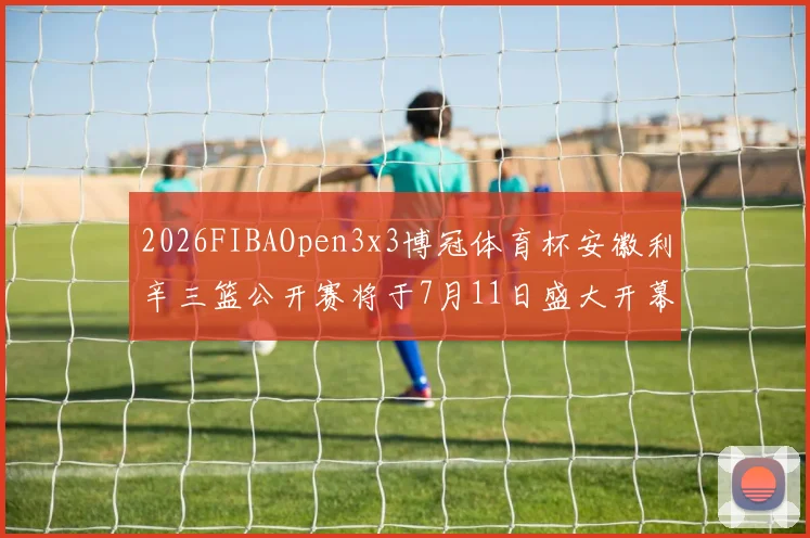 2026FIBAOpen3x3博冠体育杯安徽利辛三篮公开赛将于7月11日盛大开幕
