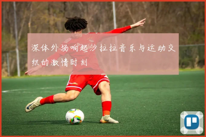深体外场响起沙拉拉音乐与运动交织的激情时刻