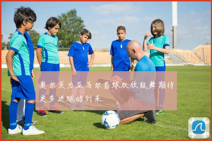 奥尔莫为亚马尔首球欢欣鼓舞期待更多进球的到来